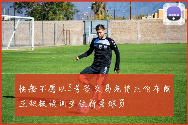 快船不愿以5号签交易老将杰伦布朗正积极试训多位新秀球员