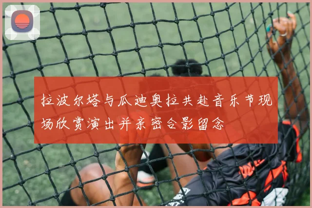 拉波尔塔与瓜迪奥拉共赴音乐节现场欣赏演出并亲密合影留念