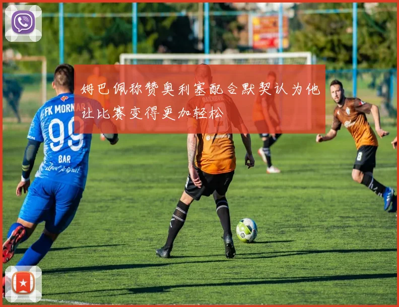 姆巴佩称赞奥利塞配合默契认为他让比赛变得更加轻松
