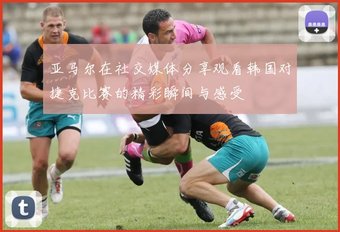 亚马尔在社交媒体分享观看韩国对捷克比赛的精彩瞬间与感受