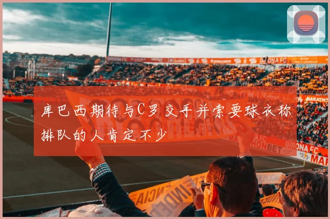 库巴西期待与C罗交手并索要球衣称排队的人肯定不少