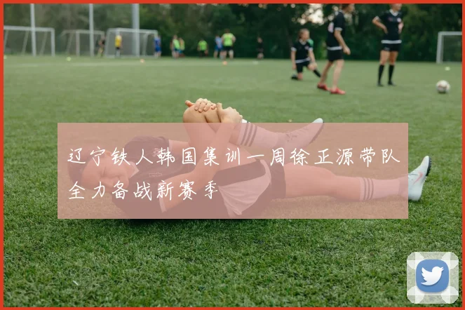 辽宁铁人韩国集训一周徐正源带队全力备战新赛季