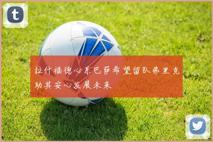 拉什福德心系巴萨希望留队弗里克助其安心发展未来