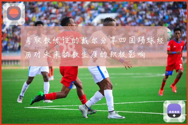 考取教练证的戴尔分享四国踢球经历对未来执教生涯的积极影响