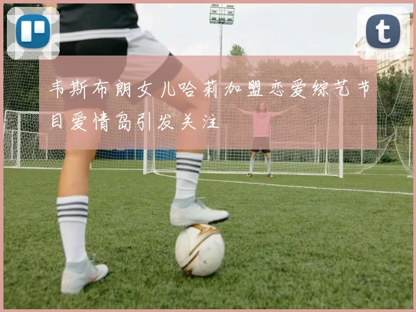 韦斯布朗女儿哈莉加盟恋爱综艺节目爱情岛引发关注