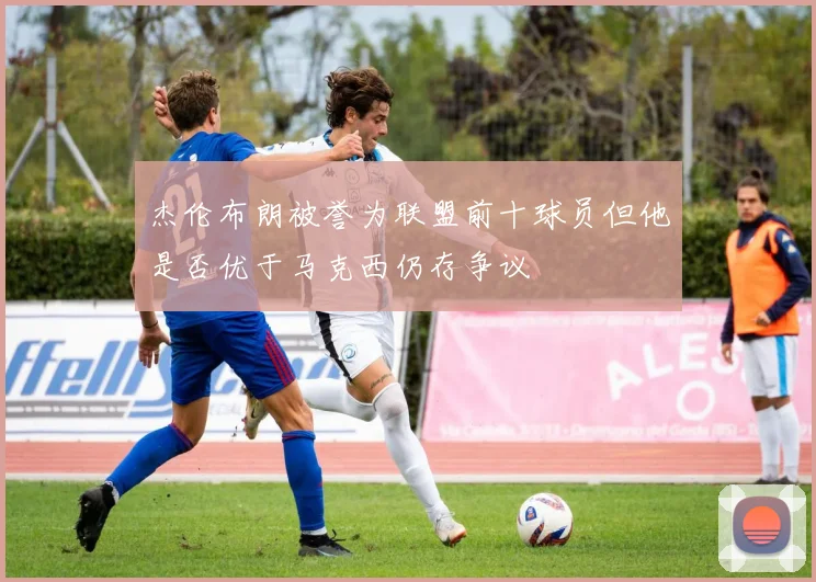 杰伦布朗被誉为联盟前十球员但他是否优于马克西仍存争议