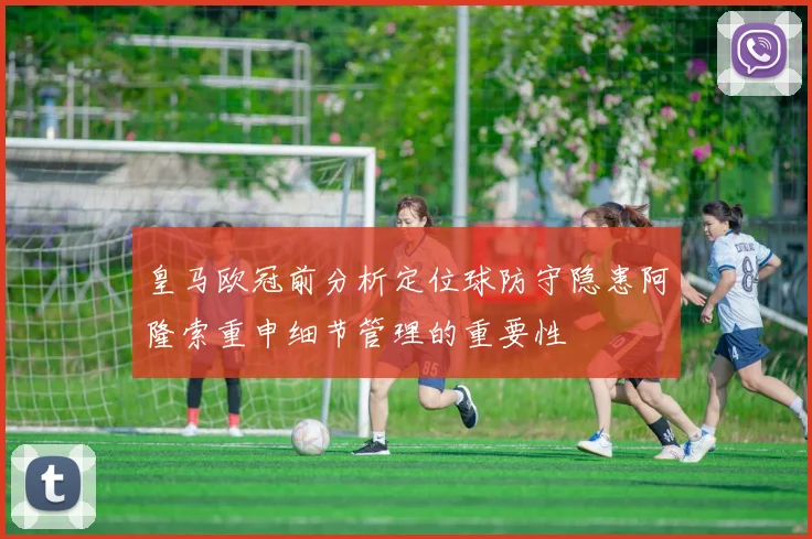 皇马欧冠前分析定位球防守隐患阿隆索重申细节管理的重要性